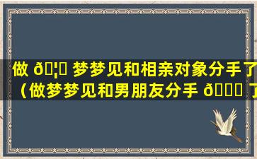 做 🦟 梦梦见和相亲对象分手了（做梦梦见和男朋友分手 💐 了是什么意思）